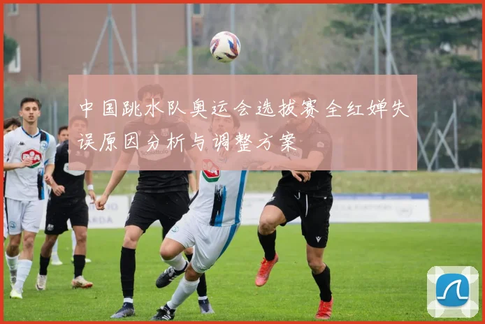 中国跳水队奥运会选拔赛全红婵失误原因分析与调整方案