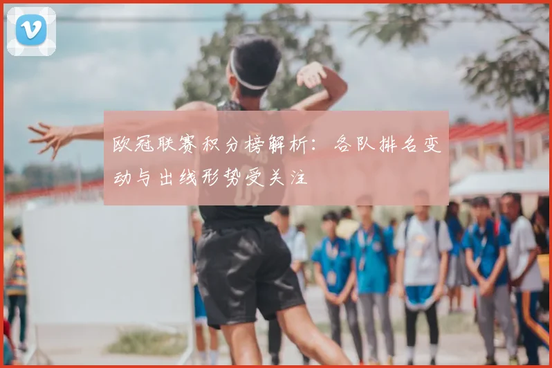 欧冠联赛积分榜解析:各队排名变动与出线形势受关注